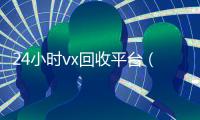 24小时vx回收平台（24小时vx回收平台微信联系方式）